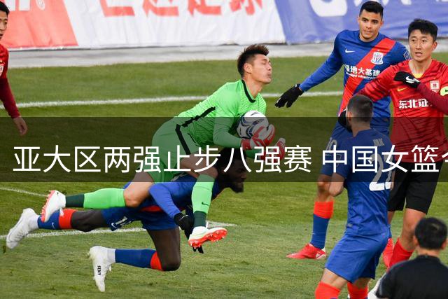 亚大区两强止步八强赛 中国女篮今战波多黎各